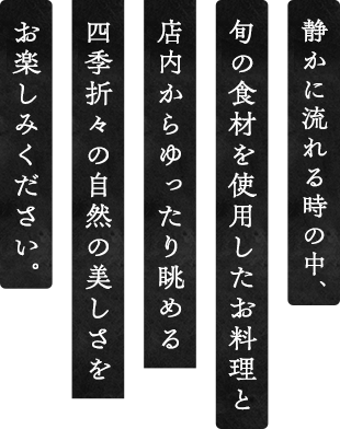 静かに流れる時の中、旬の食材を使用したお料理と店内から眺める四季折々の自然の美しさをお楽しみください