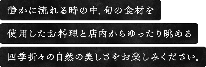 静かに流れる時の中、旬の食材を使用したお料理と店内から眺める四季折々の自然の美しさをお楽しみください